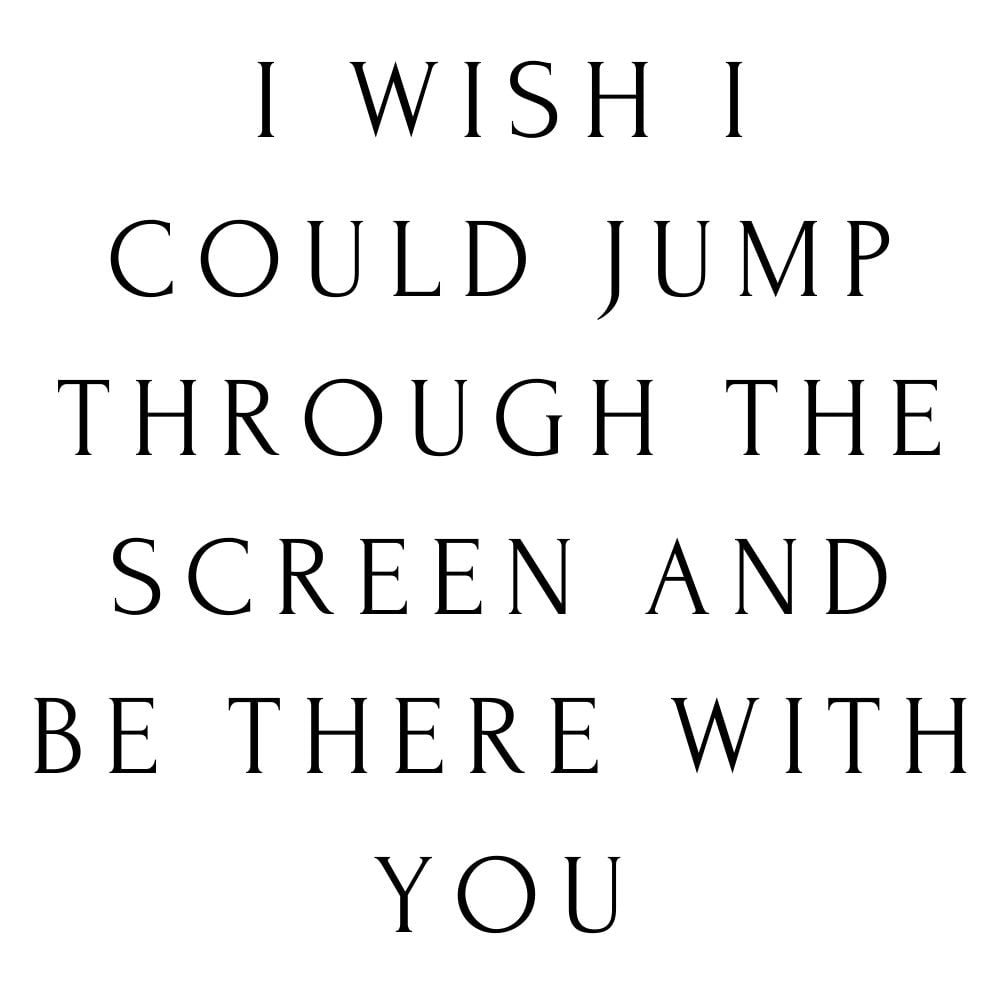 i wish i could jump through the screen and be there with you