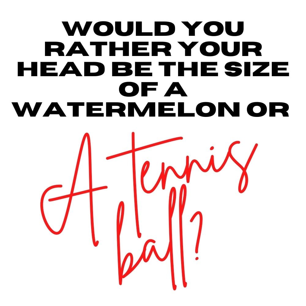 would you rather your head be the size of a watermelon or a tennis ball
